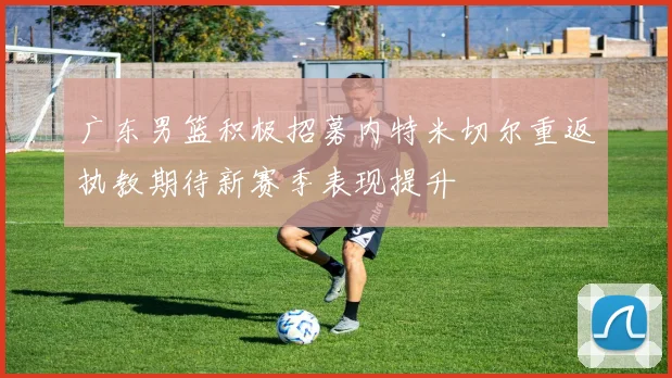 广东男篮积极招募内特米切尔重返执教期待新赛季表现提升