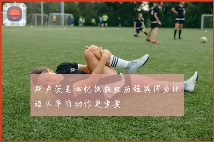 斯卢茨基回忆执教经历强调得分比追求华丽动作更重要