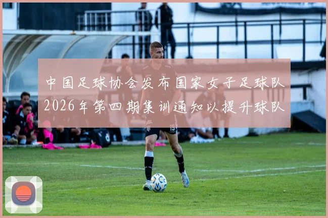中国足球协会发布国家女子足球队2026年第四期集训通知以提升球队实力和备战水平