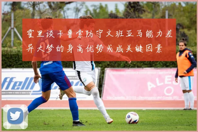 霍里谈卡鲁索防守文班亚马能力差异大梦的身高优势或成关键因素