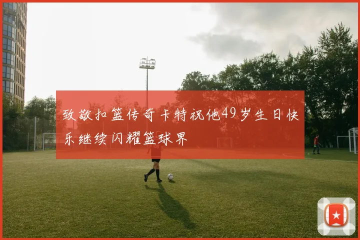 致敬扣篮传奇卡特祝他49岁生日快乐继续闪耀篮球界