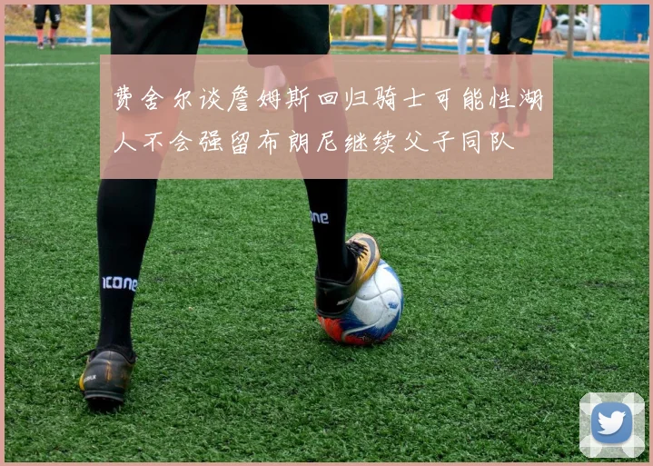 费舍尔谈詹姆斯回归骑士可能性湖人不会强留布朗尼继续父子同队