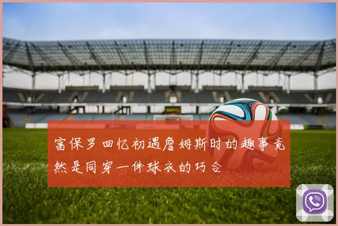 富保罗回忆初遇詹姆斯时的趣事竟然是同穿一件球衣的巧合