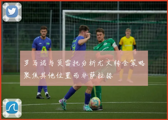 罗马诺与莫雷托分析尤文转会策略聚焦其他位置而非萨拉赫