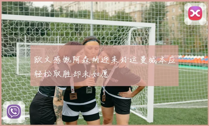 欧文感慨阿森纳迎来好运曼城本应轻松取胜却未如愿