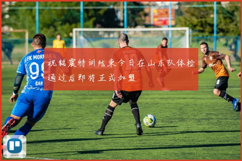 祝铭震特训结束今日在山东队体检通过后即将正式加盟