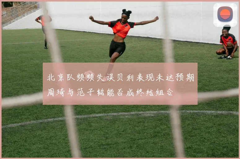 北京队频频失误贝利表现未达预期周琦与范子铭能否成终结组合