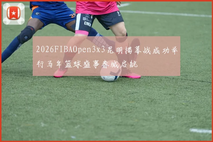 2026FIBAOpen3x3昆明揭幕战成功举行马年篮球盛事春城启航