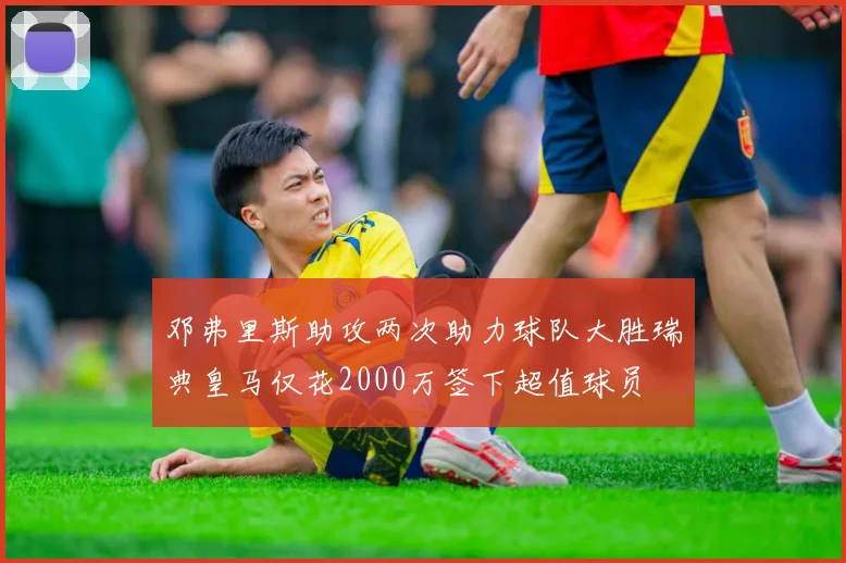 邓弗里斯助攻两次助力球队大胜瑞典皇马仅花2000万签下超值球员