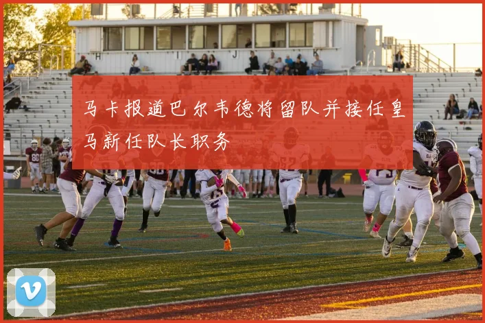 马卡报道巴尔韦德将留队并接任皇马新任队长职务