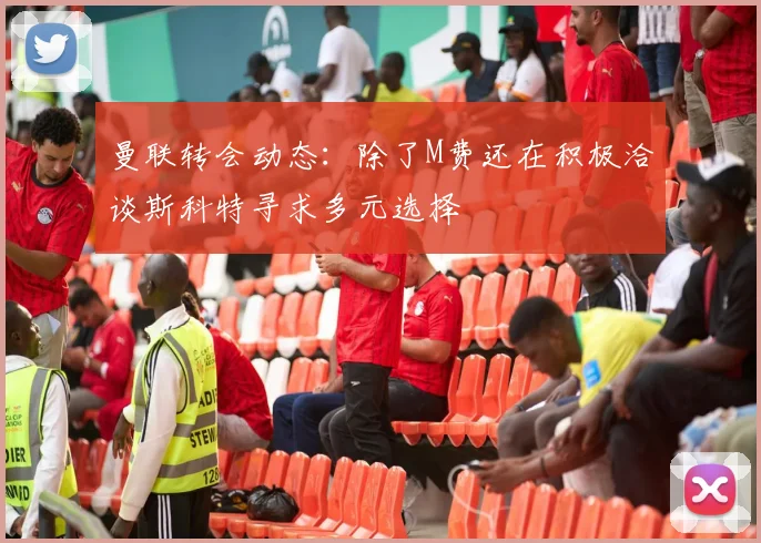 曼联转会动态：除了M费还在积极洽谈斯科特寻求多元选择