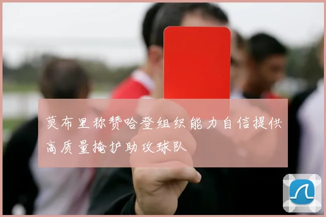 莫布里称赞哈登组织能力自信提供高质量掩护助攻球队