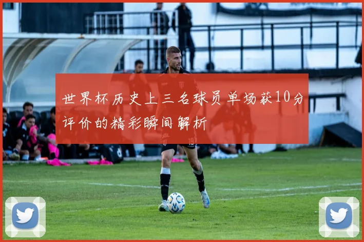 世界杯历史上三名球员单场获10分评价的精彩瞬间解析
