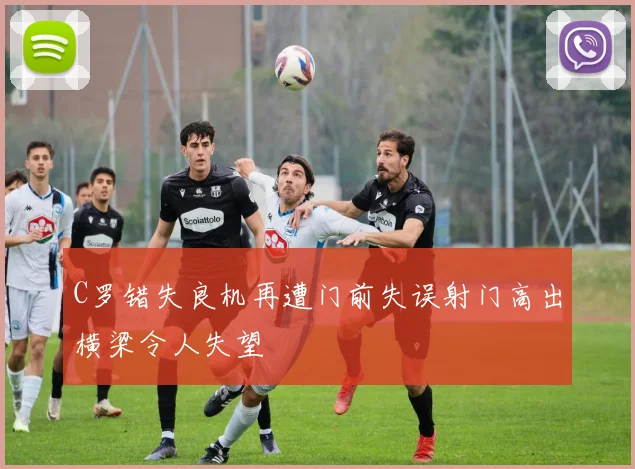 C罗错失良机再遭门前失误射门高出横梁令人失望