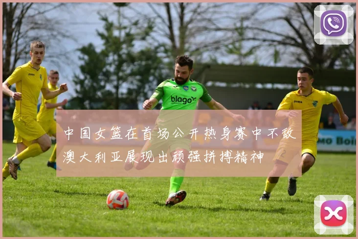 中国女篮在首场公开热身赛中不敌澳大利亚展现出顽强拼搏精神