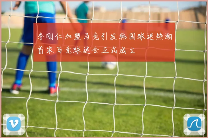 李刚仁加盟马竞引发韩国球迷热潮首家马竞球迷会正式成立