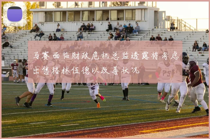 马赛面临财政危机总监透露将考虑出售格林伍德以改善状况