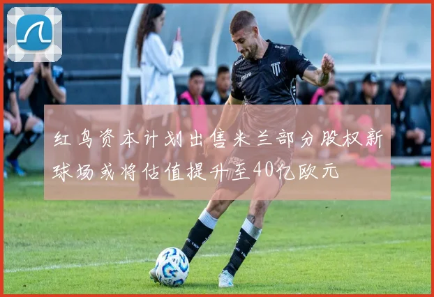红鸟资本计划出售米兰部分股权新球场或将估值提升至40亿欧元