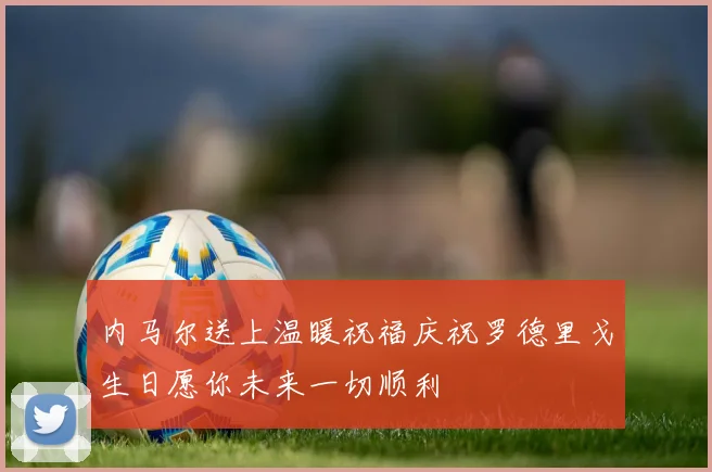 内马尔送上温暖祝福庆祝罗德里戈生日愿你未来一切顺利