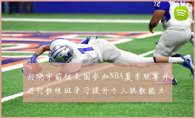 刘晓宇前往美国参加NBA夏季联赛并进行教练班学习提升个人执教能力