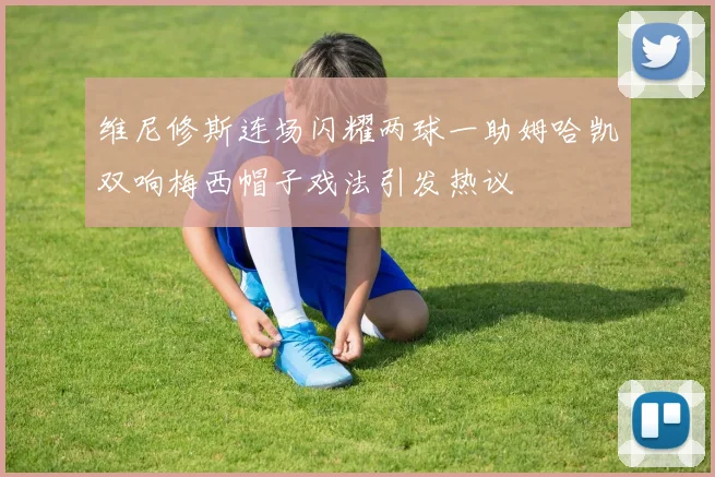 维尼修斯连场闪耀两球一助姆哈凯双响梅西帽子戏法引发热议