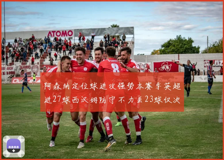 阿森纳定位球进攻强势本赛季英超进27球西汉姆防守不力丢23球仅次于伯恩茅斯