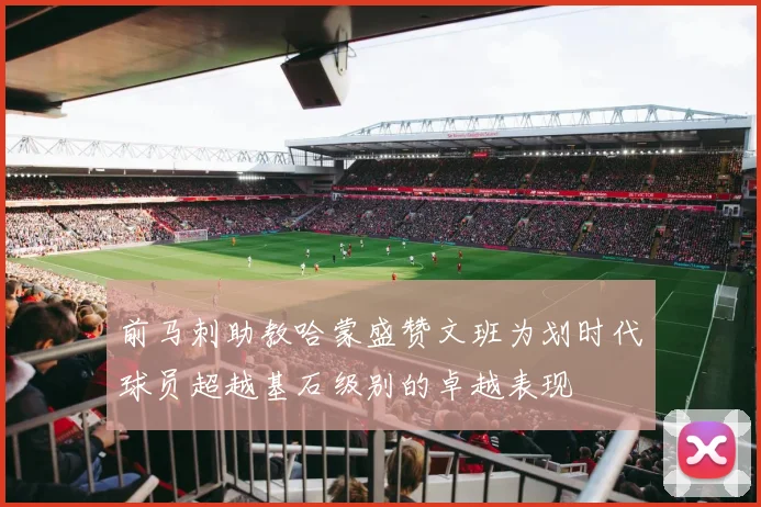前马刺助教哈蒙盛赞文班为划时代球员超越基石级别的卓越表现