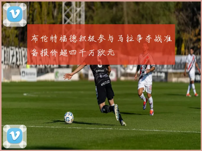 布伦特福德积极参与马拉争夺战准备报价超四千万欧元