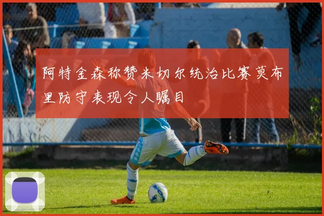 阿特金森称赞米切尔统治比赛莫布里防守表现令人瞩目