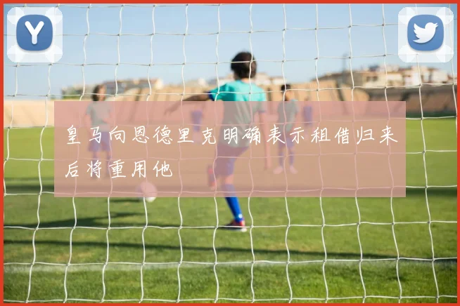 皇马向恩德里克明确表示租借归来后将重用他
