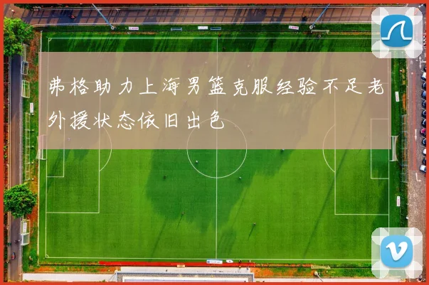 弗格助力上海男篮克服经验不足老外援状态依旧出色