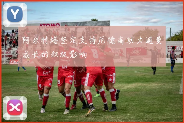 阿尔特塔坚定支持厄德高助力道曼成长的积极影响
