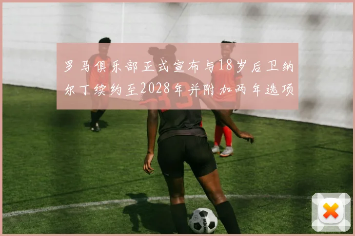 罗马俱乐部正式宣布与18岁后卫纳尔丁续约至2028年并附加两年选项
