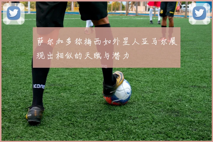 萨尔加多称梅西如外星人亚马尔展现出相似的天赋与潜力