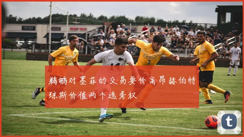 鹈鹕对墨菲的交易要价高昂赫伯特琼斯价值两个选秀权