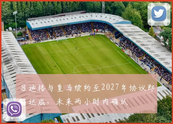吕迪格与皇马续约至2027年协议即将达成，未来两小时内确认