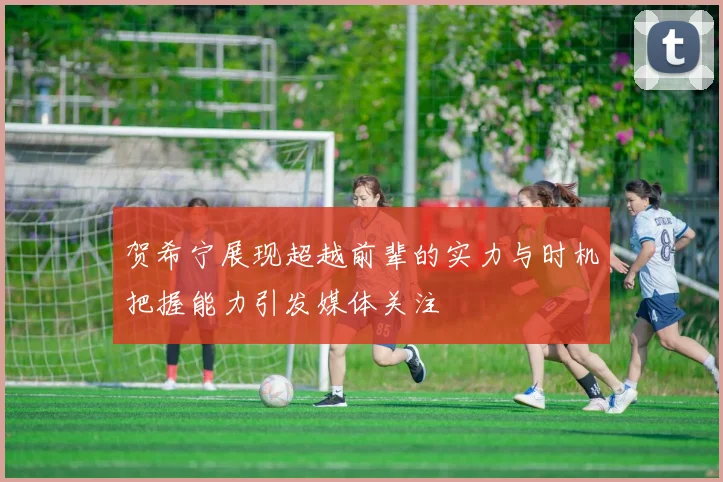 贺希宁展现超越前辈的实力与时机把握能力引发媒体关注