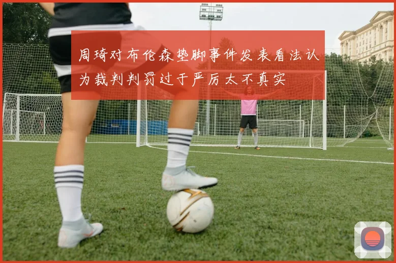 周琦对布伦森垫脚事件发表看法认为裁判判罚过于严厉太不真实