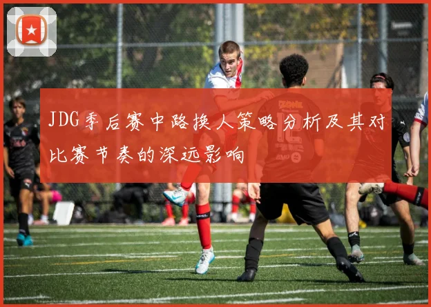 JDG季后赛中路换人策略分析及其对比赛节奏的深远影响