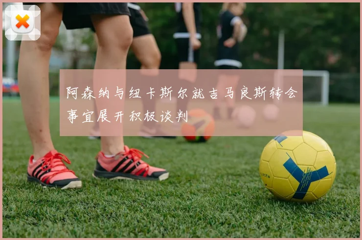 阿森纳与纽卡斯尔就吉马良斯转会事宜展开积极谈判